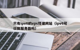 禹州只有ipv6的vps搭建网站（ipv6可以做服务器吗）